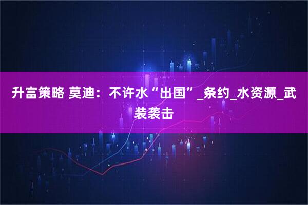 升富策略 莫迪：不许水“出国”_条约_水资源_武装袭击