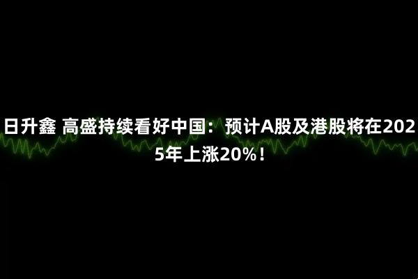 日升鑫 高盛持续看好中国：预计A股及港股将在2025年上涨20%！