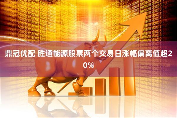 鼎冠优配 胜通能源股票两个交易日涨幅偏离值超20%