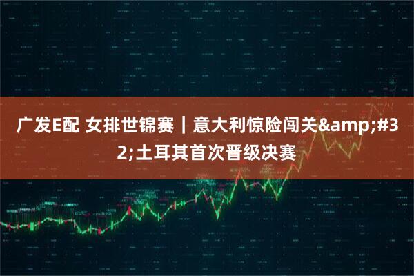 广发E配 女排世锦赛｜意大利惊险闯关&#32;土耳其首次晋级决赛