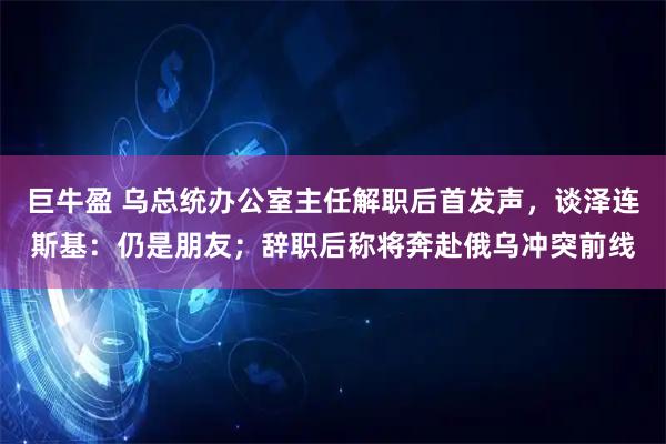 巨牛盈 乌总统办公室主任解职后首发声，谈泽连斯基：仍是朋友；辞职后称将奔赴俄乌冲突前线