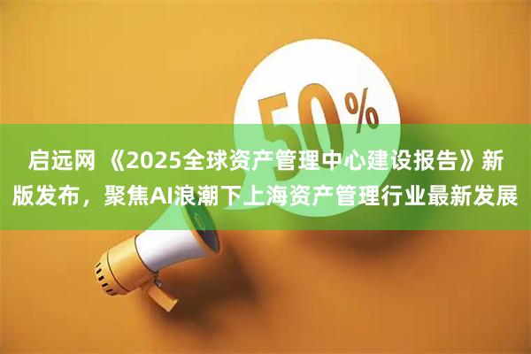 启远网 《2025全球资产管理中心建设报告》新版发布，聚焦AI浪潮下上海资产管理行业最新发展