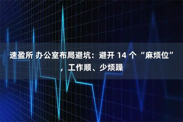 速盈所 办公室布局避坑：避开 14 个 “麻烦位”，工作顺、少烦躁