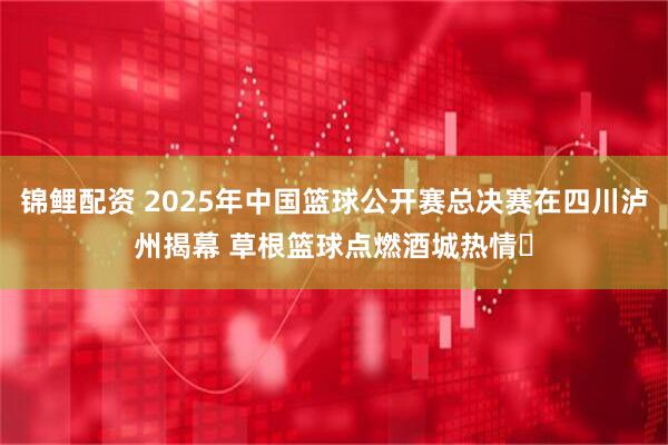 锦鲤配资 2025年中国篮球公开赛总决赛在四川泸州揭幕 草根篮球点燃酒城热情​