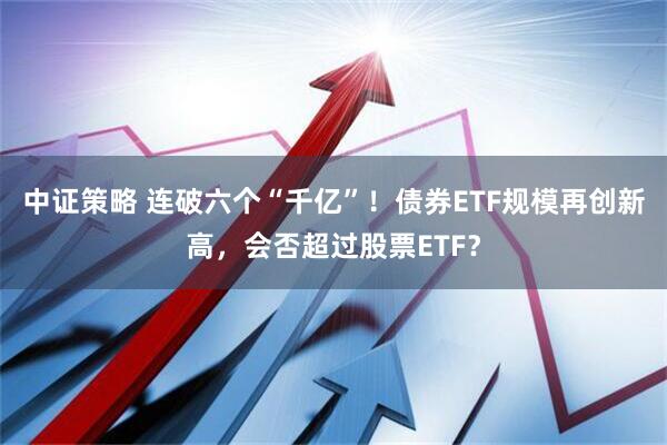 中证策略 连破六个“千亿”！债券ETF规模再创新高，会否超过股票ETF？