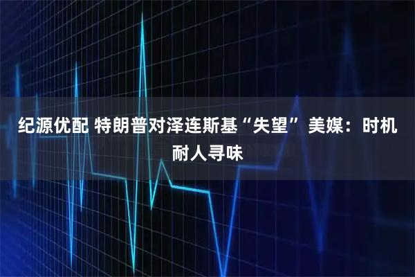 纪源优配 特朗普对泽连斯基“失望” 美媒：时机耐人寻味