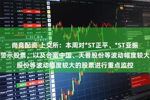 尚竞配资 上交所：本周对*ST正平、*ST亚振等异常波动退市风险警示股票，以及合富中国、天普股份等波动幅度较大的股票进行重点监控