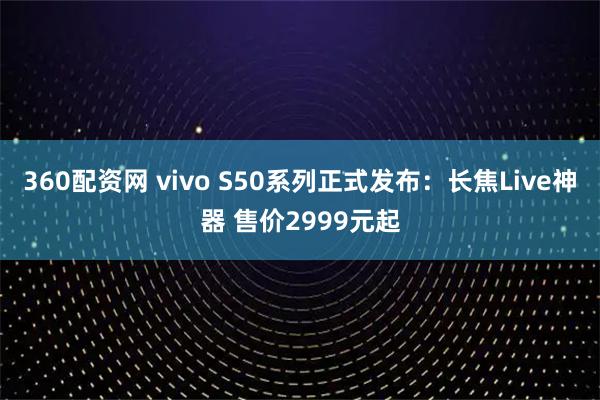 360配资网 vivo S50系列正式发布：长焦Live神器 售价2999元起