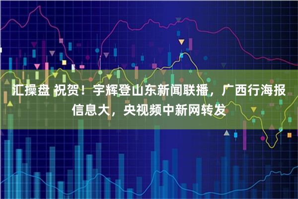 汇操盘 祝贺！宇辉登山东新闻联播，广西行海报信息大，央视频中新网转发