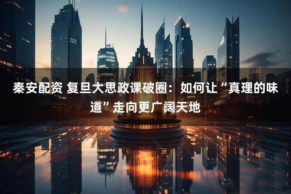 秦安配资 复旦大思政课破圈：如何让“真理的味道”走向更广阔天地