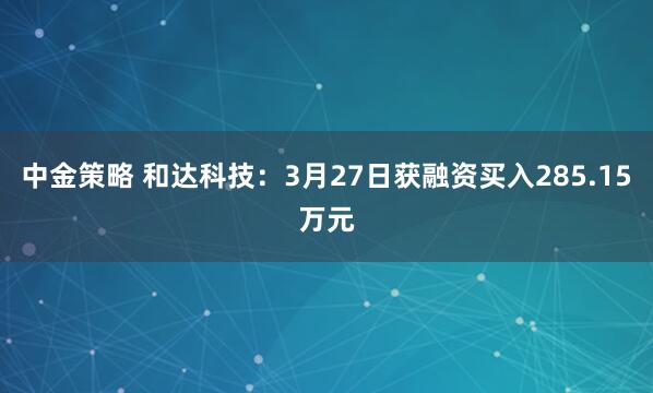 中金策略 和达科技：3月27日获融资买入285.15万元