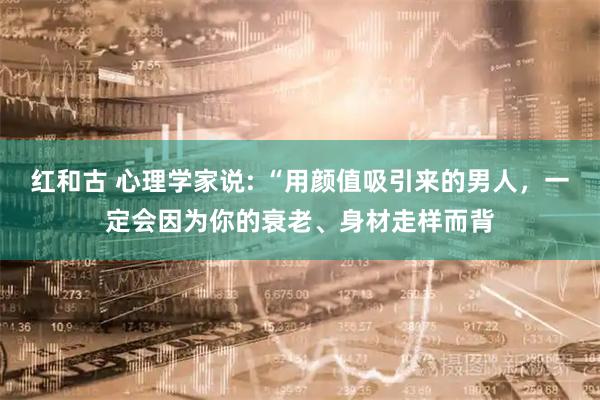 红和古 心理学家说: “用颜值吸引来的男人，一定会因为你的衰老、身材走样而背