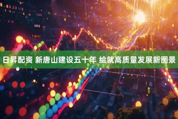 日昇配资 新唐山建设五十年 绘就高质量发展新图景